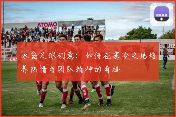 冰岛足球创意：如何在寒冷之地培养热情与团队精神的奇迹
