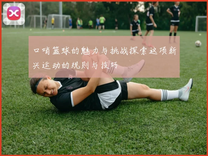 口哨篮球的魅力与挑战探索这项新兴运动的规则与技巧