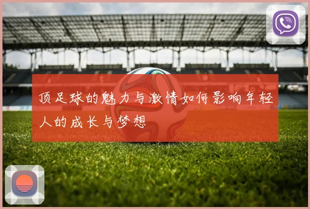 顶足球的魅力与激情如何影响年轻人的成长与梦想