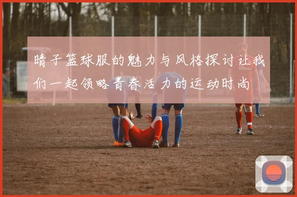 晴子篮球服的魅力与风格探讨让我们一起领略青春活力的运动时尚