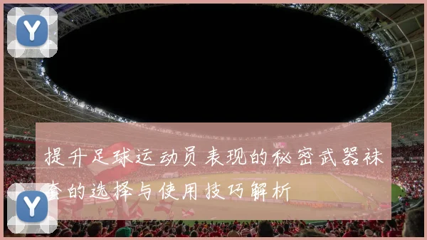 提升足球运动员表现的秘密武器袜套的选择与使用技巧解析
