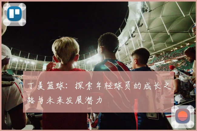 丁羡篮球：探索年轻球员的成长之路与未来发展潜力