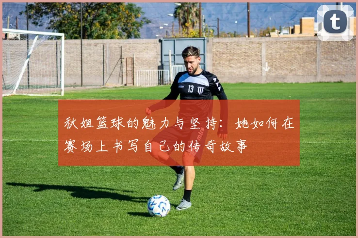 秋姐篮球的魅力与坚持：她如何在赛场上书写自己的传奇故事